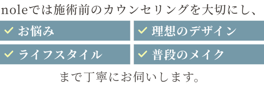 noleでは施術前のカウンセリングを大切にし、お悩み・理想のデザイン・ライフスタイル・普段のメイクまで丁寧にお伺いします。
