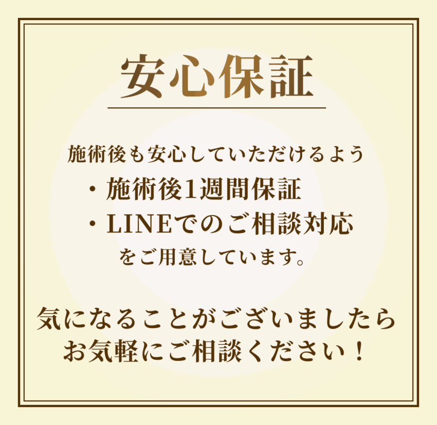 施術後も安心していただけるよう施術後1週間保証・LINEでのご相談対応をご用意しています。気になることがございましたらお気軽にご相談ください！